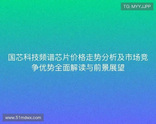 国芯科技频谱芯片价格走势分析及市场竞争优势全面解读与前景展望